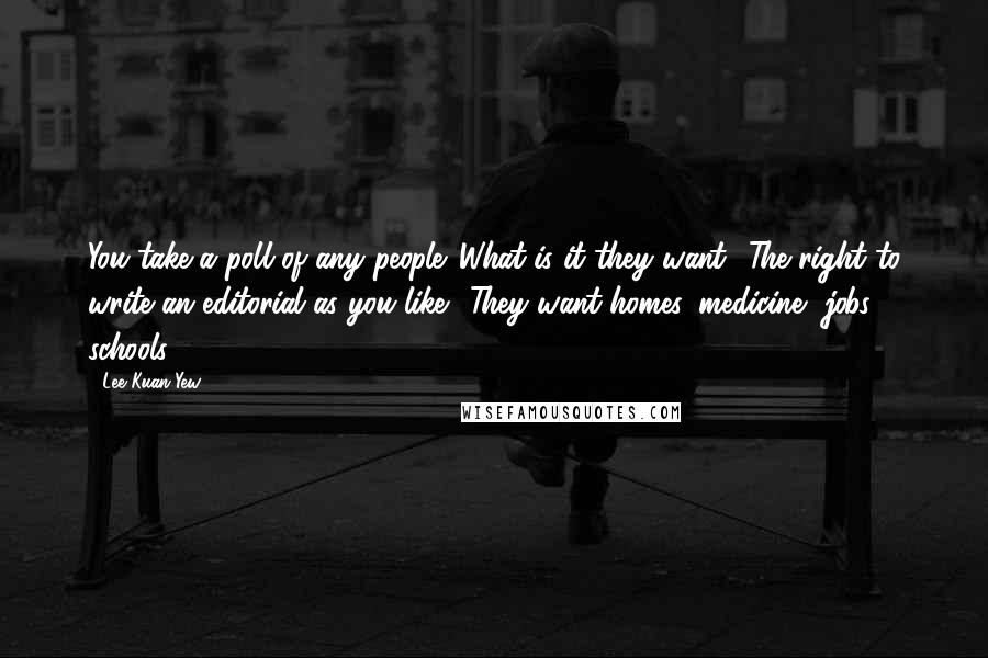 Lee Kuan Yew Quotes: You take a poll of any people. What is it they want? The right to write an editorial as you like? They want homes, medicine, jobs, schools.