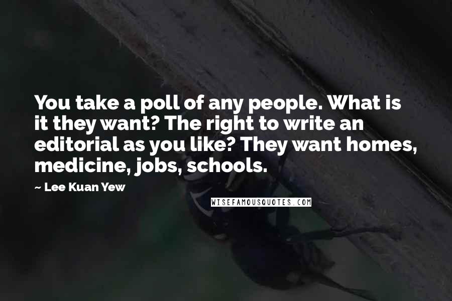 Lee Kuan Yew Quotes: You take a poll of any people. What is it they want? The right to write an editorial as you like? They want homes, medicine, jobs, schools.
