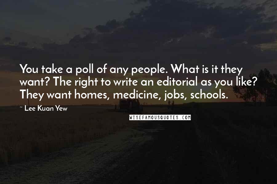 Lee Kuan Yew Quotes: You take a poll of any people. What is it they want? The right to write an editorial as you like? They want homes, medicine, jobs, schools.