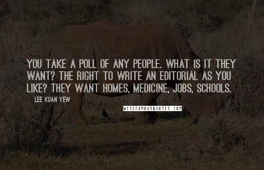 Lee Kuan Yew Quotes: You take a poll of any people. What is it they want? The right to write an editorial as you like? They want homes, medicine, jobs, schools.
