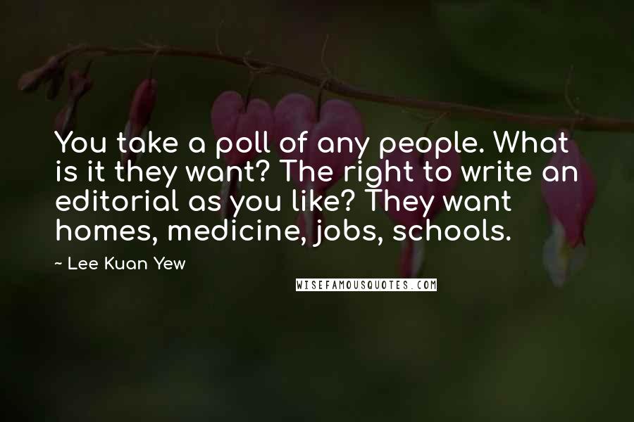 Lee Kuan Yew Quotes: You take a poll of any people. What is it they want? The right to write an editorial as you like? They want homes, medicine, jobs, schools.