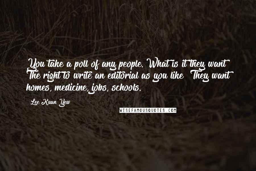 Lee Kuan Yew Quotes: You take a poll of any people. What is it they want? The right to write an editorial as you like? They want homes, medicine, jobs, schools.