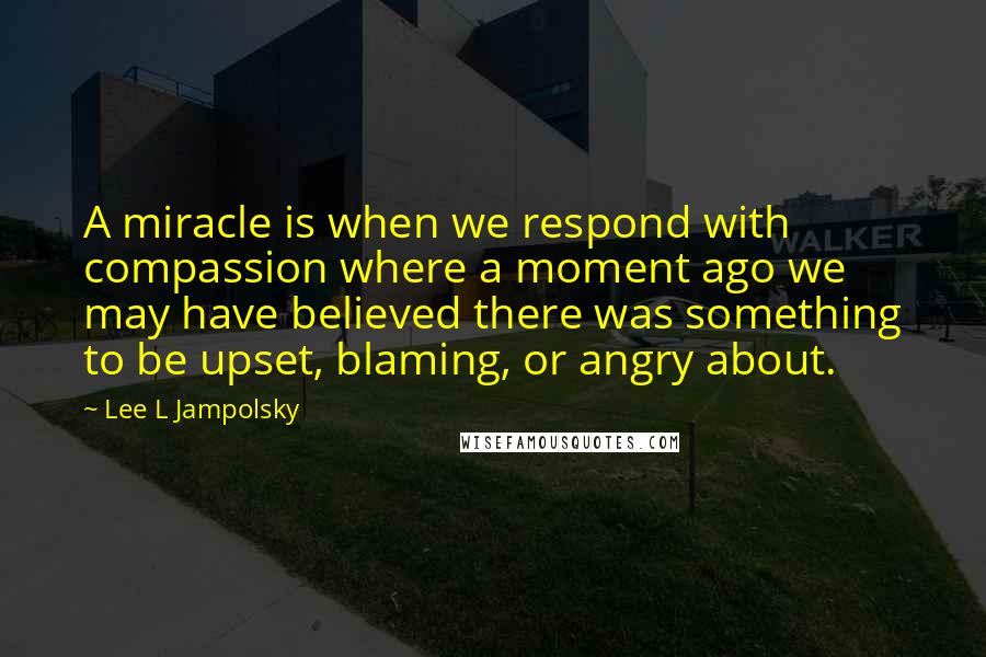 Lee L Jampolsky Quotes: A miracle is when we respond with compassion where a moment ago we may have believed there was something to be upset, blaming, or angry about.