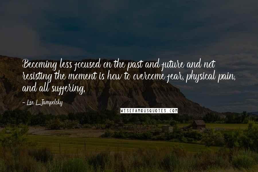 Lee L Jampolsky Quotes: Becoming less focused on the past and future and not resisting the moment is how to overcome fear, physical pain, and all suffering.