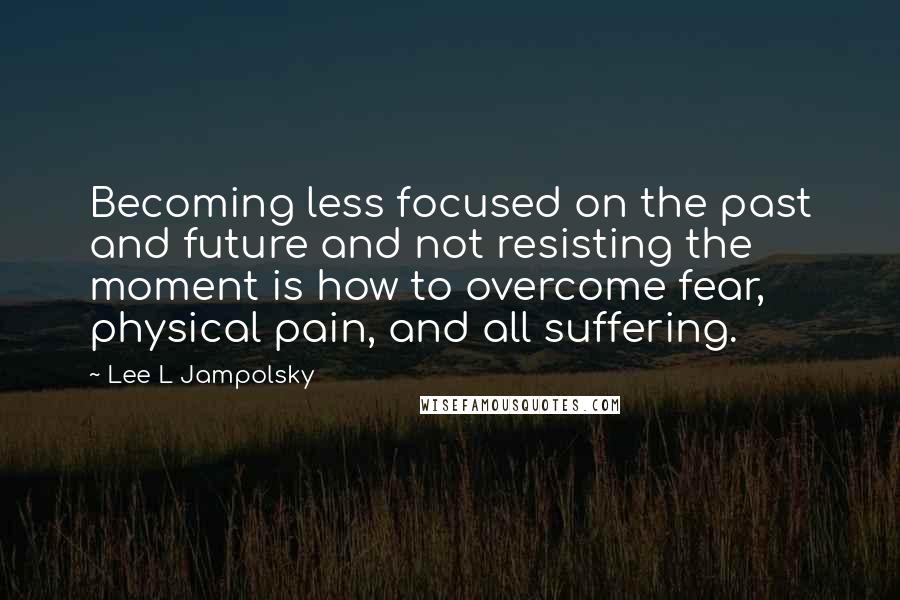 Lee L Jampolsky Quotes: Becoming less focused on the past and future and not resisting the moment is how to overcome fear, physical pain, and all suffering.