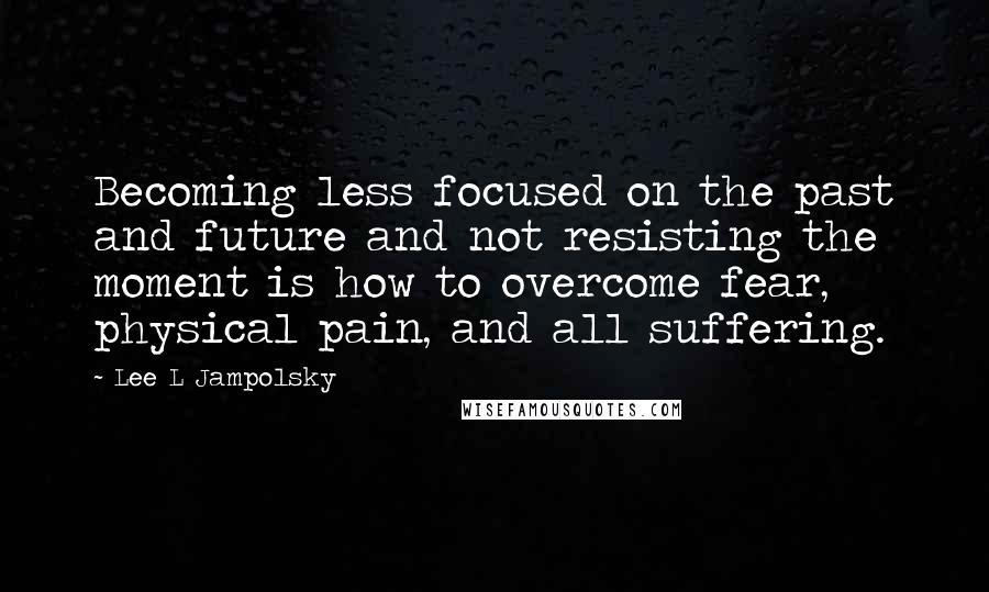 Lee L Jampolsky Quotes: Becoming less focused on the past and future and not resisting the moment is how to overcome fear, physical pain, and all suffering.