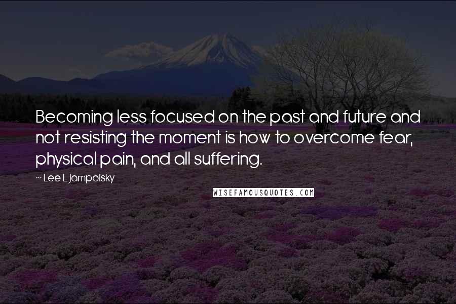 Lee L Jampolsky Quotes: Becoming less focused on the past and future and not resisting the moment is how to overcome fear, physical pain, and all suffering.