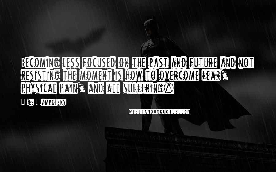 Lee L Jampolsky Quotes: Becoming less focused on the past and future and not resisting the moment is how to overcome fear, physical pain, and all suffering.