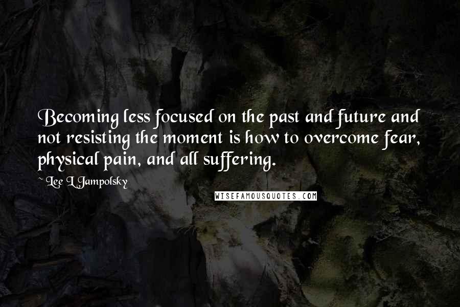 Lee L Jampolsky Quotes: Becoming less focused on the past and future and not resisting the moment is how to overcome fear, physical pain, and all suffering.