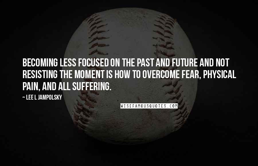 Lee L Jampolsky Quotes: Becoming less focused on the past and future and not resisting the moment is how to overcome fear, physical pain, and all suffering.