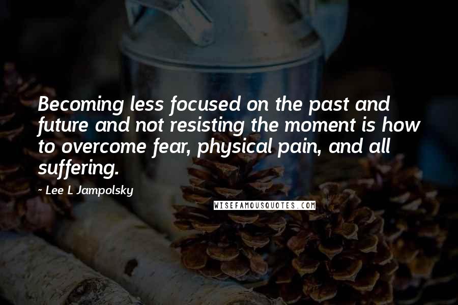 Lee L Jampolsky Quotes: Becoming less focused on the past and future and not resisting the moment is how to overcome fear, physical pain, and all suffering.