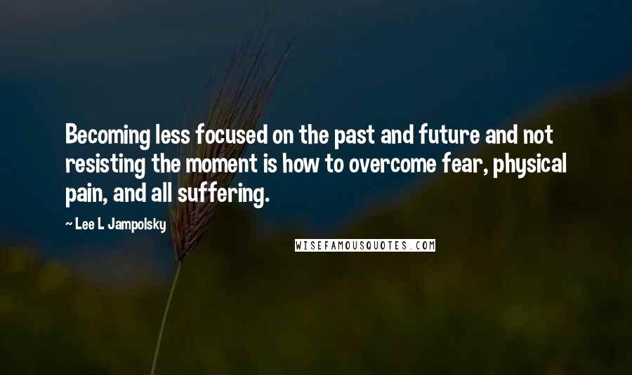 Lee L Jampolsky Quotes: Becoming less focused on the past and future and not resisting the moment is how to overcome fear, physical pain, and all suffering.