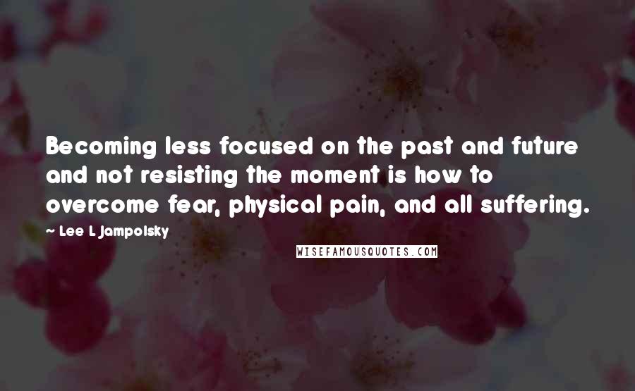 Lee L Jampolsky Quotes: Becoming less focused on the past and future and not resisting the moment is how to overcome fear, physical pain, and all suffering.