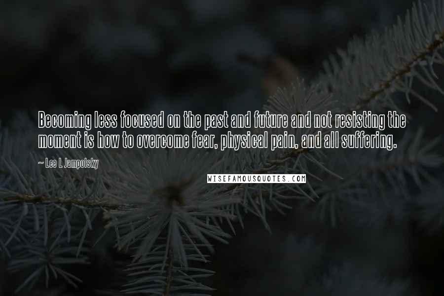 Lee L Jampolsky Quotes: Becoming less focused on the past and future and not resisting the moment is how to overcome fear, physical pain, and all suffering.