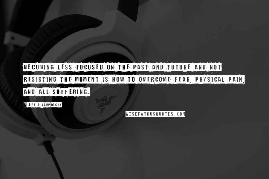 Lee L Jampolsky Quotes: Becoming less focused on the past and future and not resisting the moment is how to overcome fear, physical pain, and all suffering.