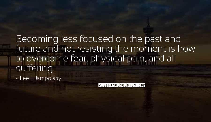 Lee L Jampolsky Quotes: Becoming less focused on the past and future and not resisting the moment is how to overcome fear, physical pain, and all suffering.