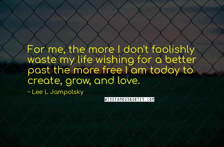 Lee L Jampolsky Quotes: For me, the more I don't foolishly waste my life wishing for a better past the more free I am today to create, grow, and love.
