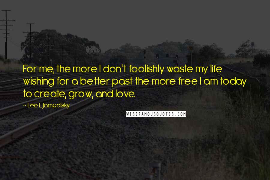 Lee L Jampolsky Quotes: For me, the more I don't foolishly waste my life wishing for a better past the more free I am today to create, grow, and love.