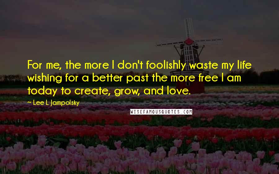 Lee L Jampolsky Quotes: For me, the more I don't foolishly waste my life wishing for a better past the more free I am today to create, grow, and love.