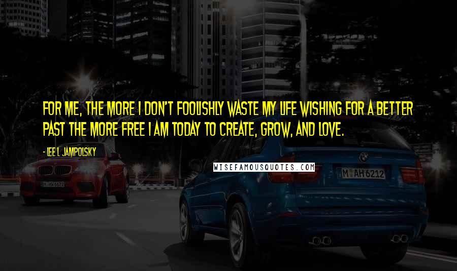 Lee L Jampolsky Quotes: For me, the more I don't foolishly waste my life wishing for a better past the more free I am today to create, grow, and love.