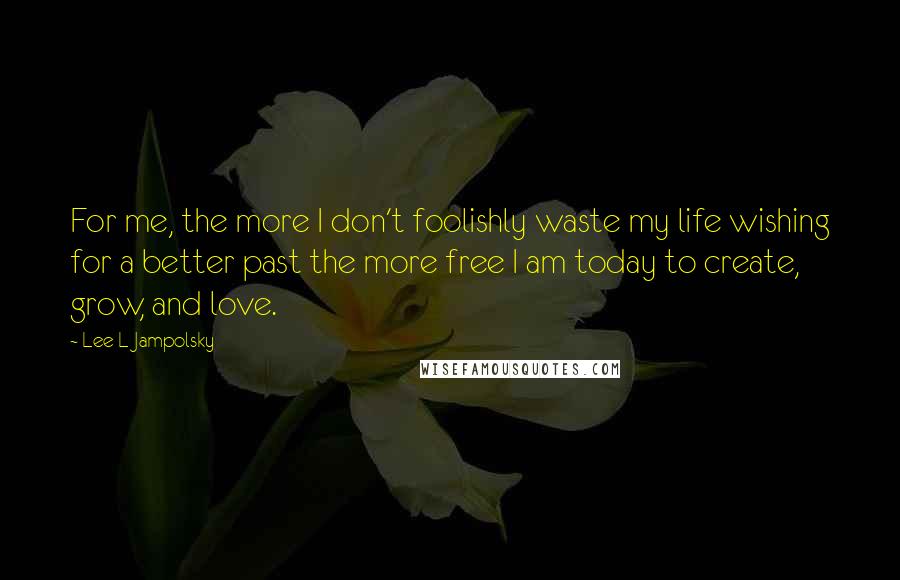 Lee L Jampolsky Quotes: For me, the more I don't foolishly waste my life wishing for a better past the more free I am today to create, grow, and love.