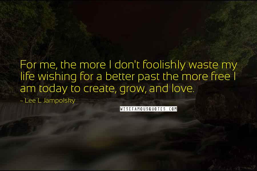 Lee L Jampolsky Quotes: For me, the more I don't foolishly waste my life wishing for a better past the more free I am today to create, grow, and love.