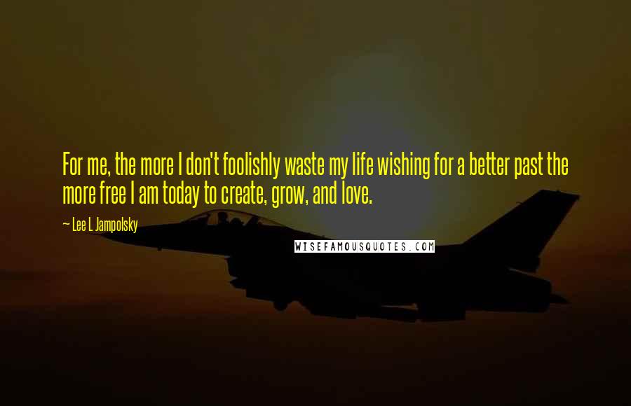 Lee L Jampolsky Quotes: For me, the more I don't foolishly waste my life wishing for a better past the more free I am today to create, grow, and love.