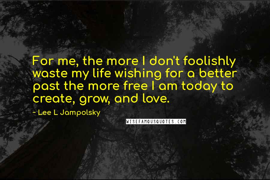 Lee L Jampolsky Quotes: For me, the more I don't foolishly waste my life wishing for a better past the more free I am today to create, grow, and love.