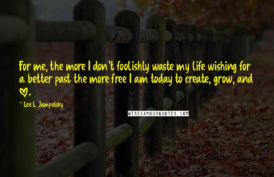 Lee L Jampolsky Quotes: For me, the more I don't foolishly waste my life wishing for a better past the more free I am today to create, grow, and love.
