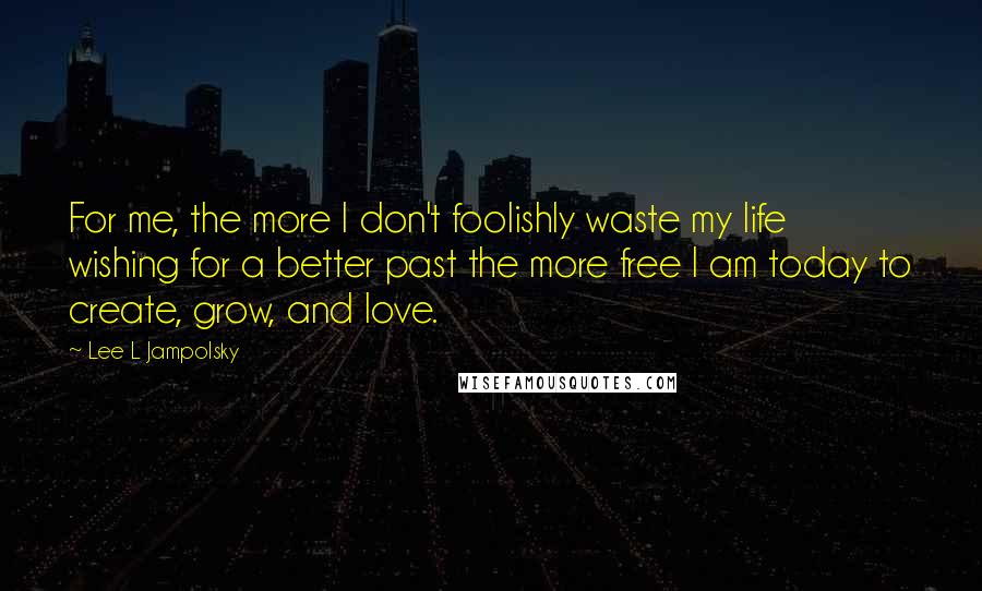 Lee L Jampolsky Quotes: For me, the more I don't foolishly waste my life wishing for a better past the more free I am today to create, grow, and love.