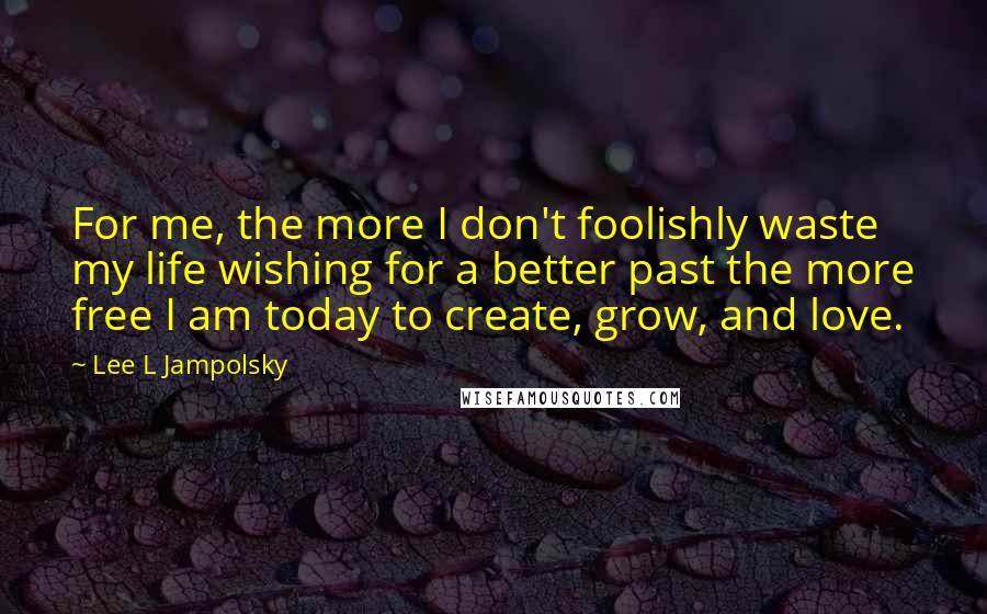 Lee L Jampolsky Quotes: For me, the more I don't foolishly waste my life wishing for a better past the more free I am today to create, grow, and love.