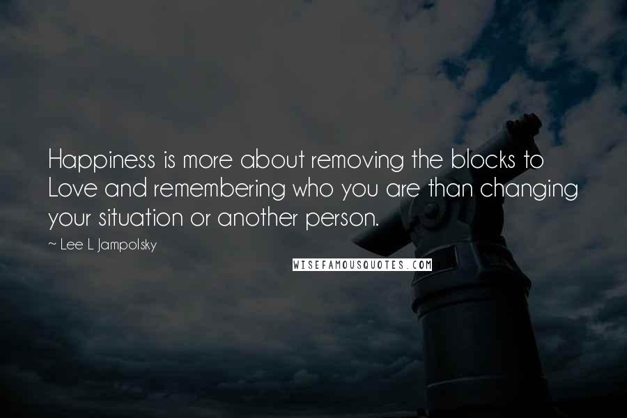 Lee L Jampolsky Quotes: Happiness is more about removing the blocks to Love and remembering who you are than changing your situation or another person.
