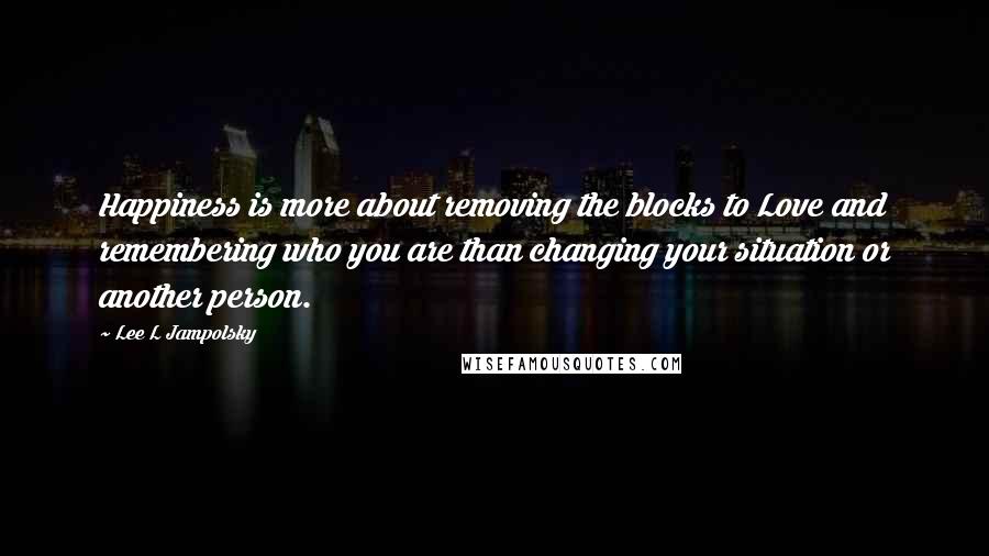 Lee L Jampolsky Quotes: Happiness is more about removing the blocks to Love and remembering who you are than changing your situation or another person.