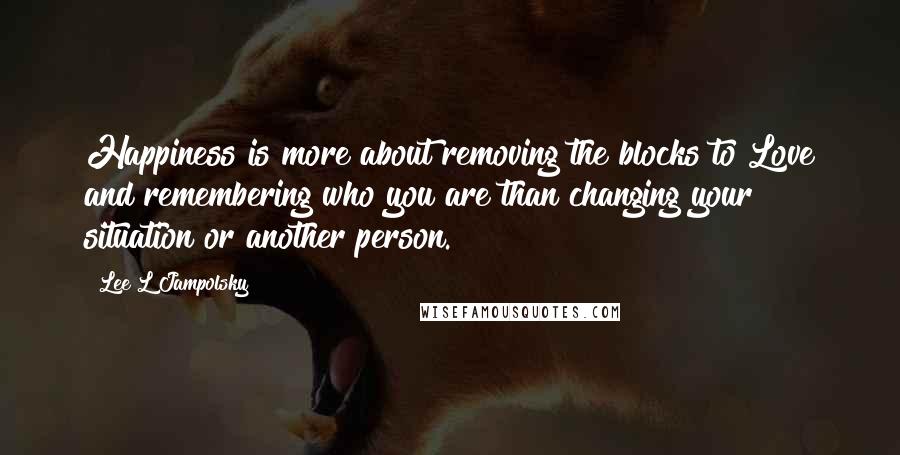 Lee L Jampolsky Quotes: Happiness is more about removing the blocks to Love and remembering who you are than changing your situation or another person.