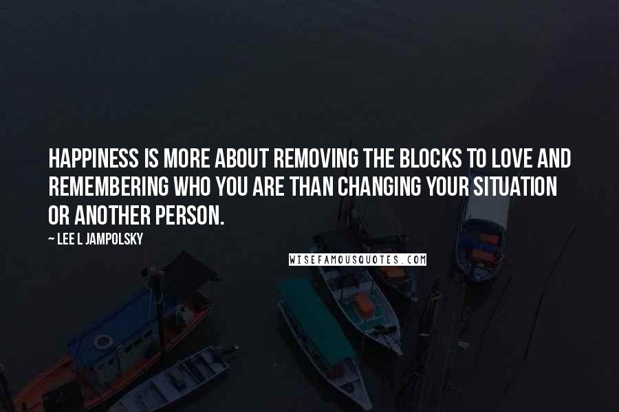 Lee L Jampolsky Quotes: Happiness is more about removing the blocks to Love and remembering who you are than changing your situation or another person.