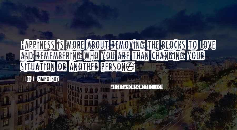 Lee L Jampolsky Quotes: Happiness is more about removing the blocks to Love and remembering who you are than changing your situation or another person.