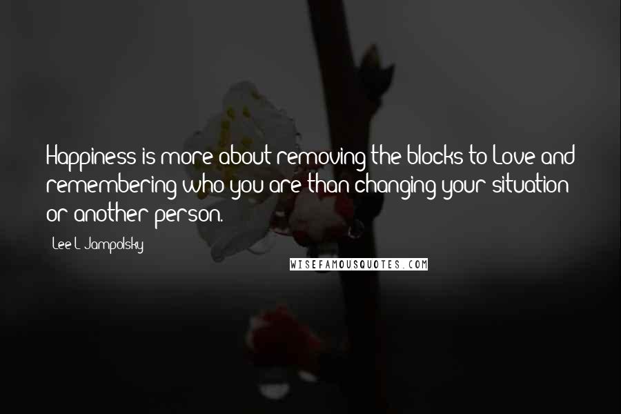 Lee L Jampolsky Quotes: Happiness is more about removing the blocks to Love and remembering who you are than changing your situation or another person.