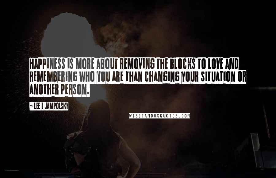 Lee L Jampolsky Quotes: Happiness is more about removing the blocks to Love and remembering who you are than changing your situation or another person.