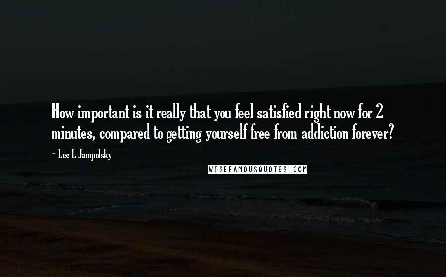 Lee L Jampolsky Quotes: How important is it really that you feel satisfied right now for 2 minutes, compared to getting yourself free from addiction forever?