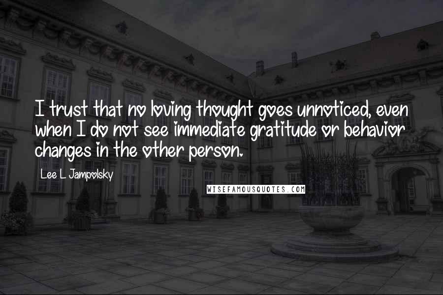 Lee L Jampolsky Quotes: I trust that no loving thought goes unnoticed, even when I do not see immediate gratitude or behavior changes in the other person.