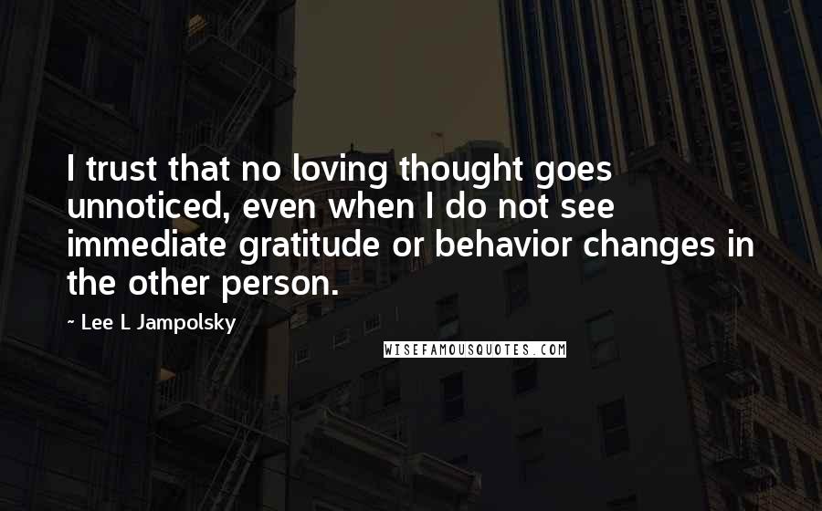 Lee L Jampolsky Quotes: I trust that no loving thought goes unnoticed, even when I do not see immediate gratitude or behavior changes in the other person.