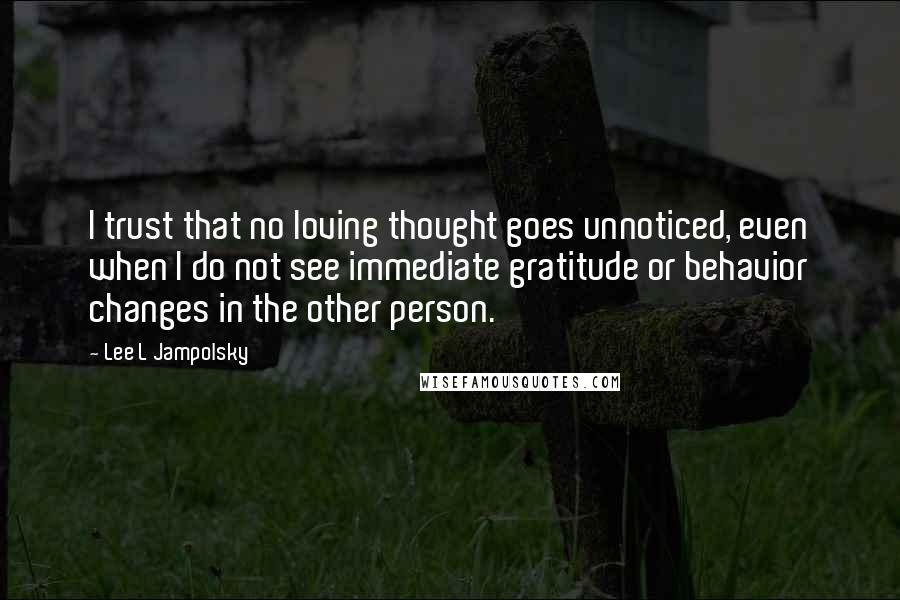 Lee L Jampolsky Quotes: I trust that no loving thought goes unnoticed, even when I do not see immediate gratitude or behavior changes in the other person.