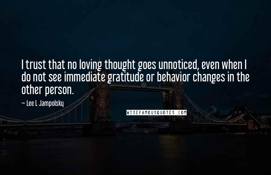 Lee L Jampolsky Quotes: I trust that no loving thought goes unnoticed, even when I do not see immediate gratitude or behavior changes in the other person.