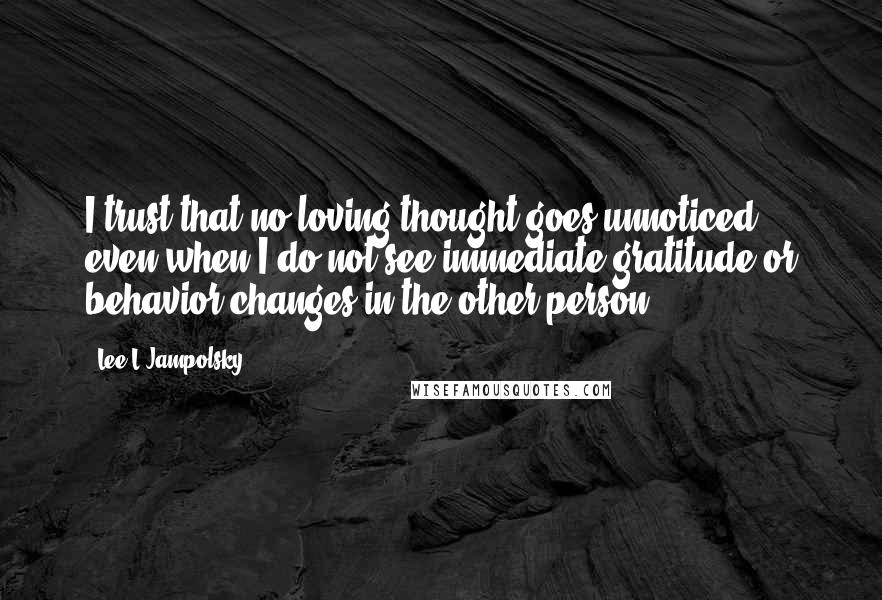 Lee L Jampolsky Quotes: I trust that no loving thought goes unnoticed, even when I do not see immediate gratitude or behavior changes in the other person.