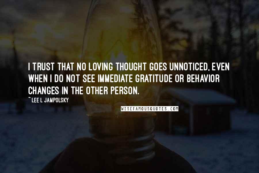Lee L Jampolsky Quotes: I trust that no loving thought goes unnoticed, even when I do not see immediate gratitude or behavior changes in the other person.