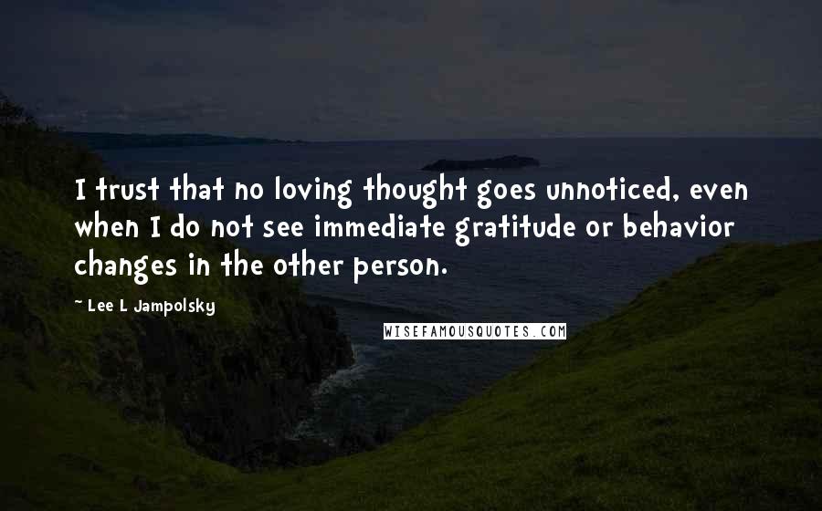 Lee L Jampolsky Quotes: I trust that no loving thought goes unnoticed, even when I do not see immediate gratitude or behavior changes in the other person.
