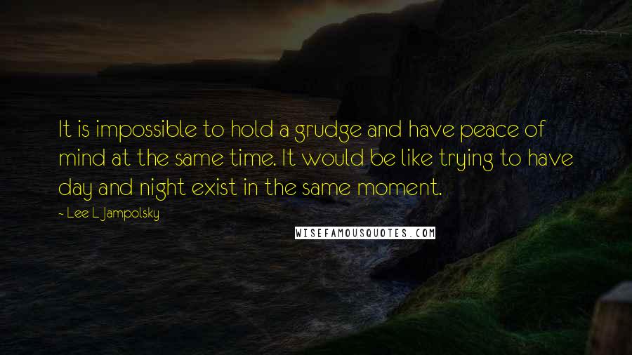 Lee L Jampolsky Quotes: It is impossible to hold a grudge and have peace of mind at the same time. It would be like trying to have day and night exist in the same moment.