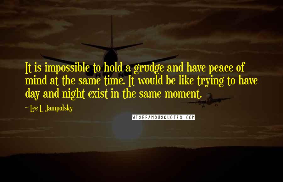 Lee L Jampolsky Quotes: It is impossible to hold a grudge and have peace of mind at the same time. It would be like trying to have day and night exist in the same moment.