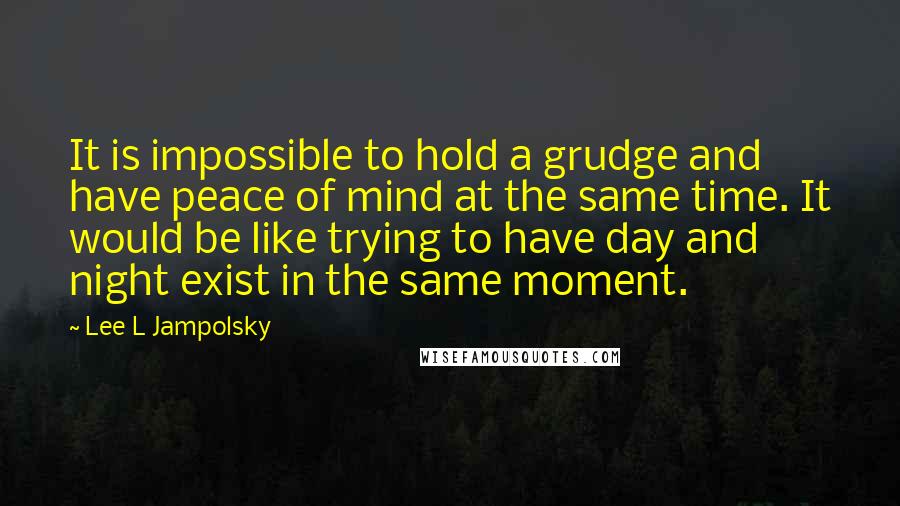 Lee L Jampolsky Quotes: It is impossible to hold a grudge and have peace of mind at the same time. It would be like trying to have day and night exist in the same moment.