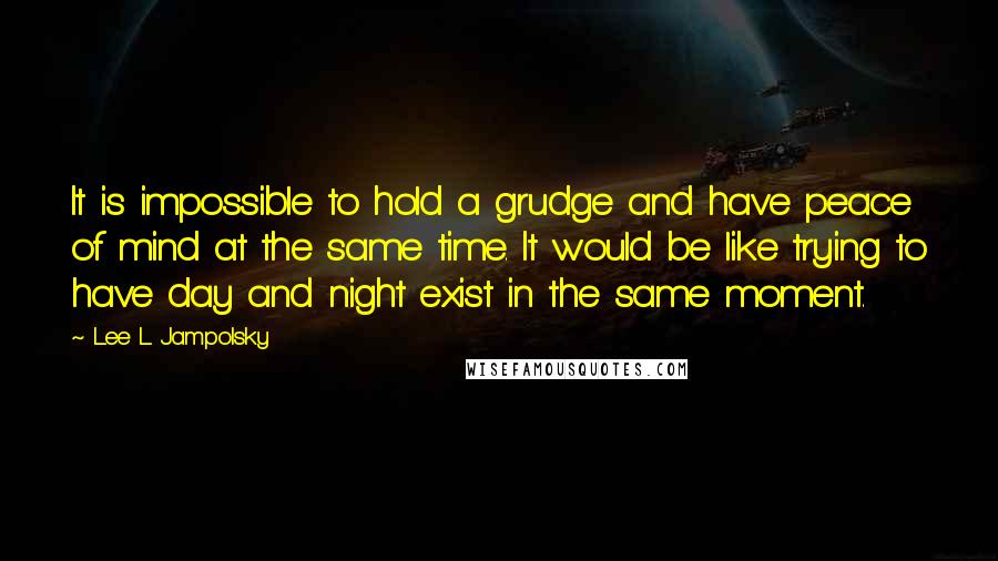 Lee L Jampolsky Quotes: It is impossible to hold a grudge and have peace of mind at the same time. It would be like trying to have day and night exist in the same moment.